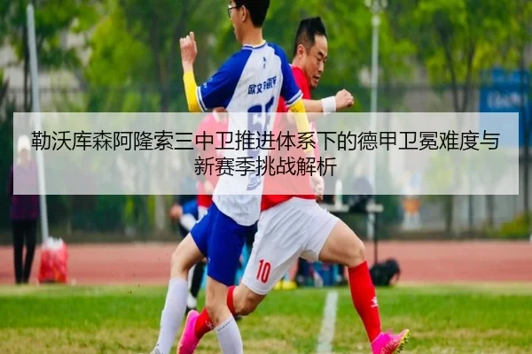 勒沃库森阿隆索三中卫推进体系下的德甲卫冕难度与新赛季挑战解析