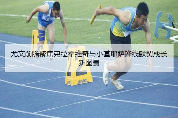 尤文前瞻聚焦弗拉霍维奇与小基耶萨锋线默契成长新图景