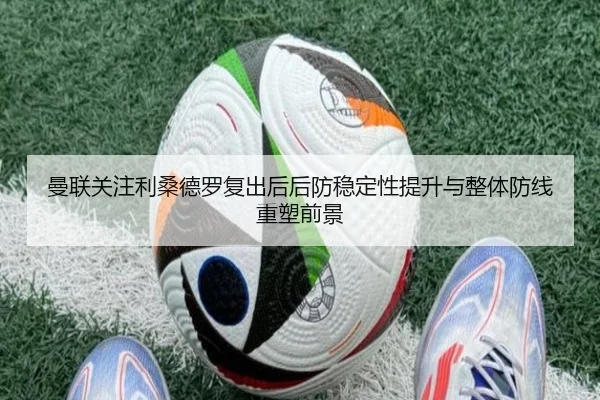 曼联关注利桑德罗复出后后防稳定性提升与整体防线重塑前景